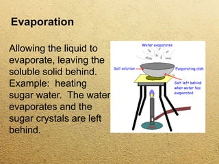 Evaporation
Allowing the liquid to
evaporate, leaving the
soluble solid behind.
Example: heating
sugar water. The water
evaporates and the
sugar crystals are left
behind.
 