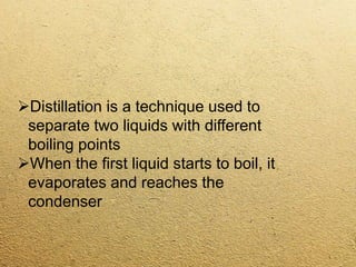 Distillation is a technique used to
separate two liquids with different
boiling points
When the first liquid starts to boil, it
evaporates and reaches the
condenser
 