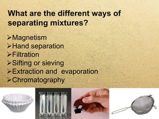 What are the different ways of
separating mixtures?
Magnetism
Hand separation
Filtration
Sifting or sieving
Extraction and evaporation
Chromatography
 