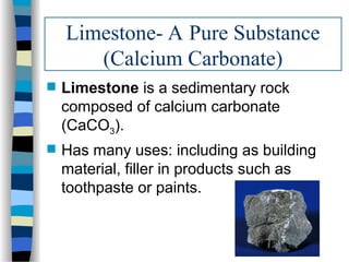 Limestone- A Pure Substance
(Calcium Carbonate)
 Limestone is a sedimentary rock
composed of calcium carbonate
(CaCO3).
 Has many uses: including as building
material, filler in products such as
toothpaste or paints.
 