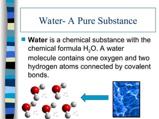 Water- A Pure Substance
 Water is a chemical substance with the
chemical formula H2O. A water
molecule contains one oxygen and two
hydrogen atoms connected by covalent
bonds.
 