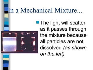 In a Mechanical Mixture...
 The light will scatter
as it passes through
the mixture because
all particles are not
dissolved (as shown
on the left)
 