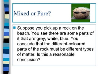 Mixed or Pure?
 Suppose you pick up a rock on the
beach. You see there are some parts of
it that are grey, white, blue. You
conclude that the different-coloured
parts of the rock must be different types
of matter. Is this a reasonable
conclusion?
 