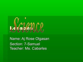 LessonsLessons
Name: Aj Rose OlgasanName: Aj Rose Olgasan
Section: 7-SamuelSection: 7-Samuel
Teacher: Ms. CabarlesTeacher: Ms. Cabarles
 