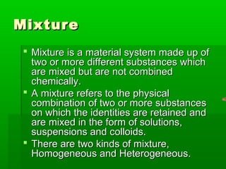 MixtureMixture
 Mixture is a material system made up ofMixture is a material system made up of
two or more different substances whichtwo or more different substances which
are mixed but are not combinedare mixed but are not combined
chemically.chemically.
 A mixture refers to the physicalA mixture refers to the physical
combination of two or more substancescombination of two or more substances
on which the identities are retained andon which the identities are retained and
are mixed in the form of solutions,are mixed in the form of solutions,
suspensions and colloids.suspensions and colloids.
 There are two kinds of mixture,There are two kinds of mixture,
Homogeneous and Heterogeneous.Homogeneous and Heterogeneous.
 