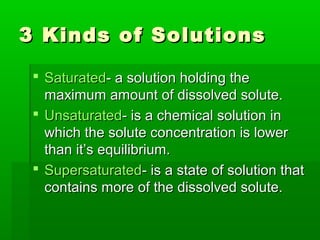 3 Kinds of Solutions3 Kinds of Solutions
 SaturatedSaturated- a solution holding the- a solution holding the
maximum amount of dissolved solute.maximum amount of dissolved solute.
 UnsaturatedUnsaturated- is a chemical solution in- is a chemical solution in
which the solute concentration is lowerwhich the solute concentration is lower
than it’s equilibrium.than it’s equilibrium.
 SupersaturatedSupersaturated- is a state of solution that- is a state of solution that
contains more of the dissolved solute.contains more of the dissolved solute.
 