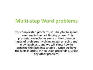 Multi-step Word problems For complicated problems, it is helpful to spend more time in the fact finding phase.  This presentation includes some of the common types of problems involving mixtures, coins and moving objects and we will show how to organize the facts into a table .  Once we have the facts in order, the solution proceeds just like any other problem. 