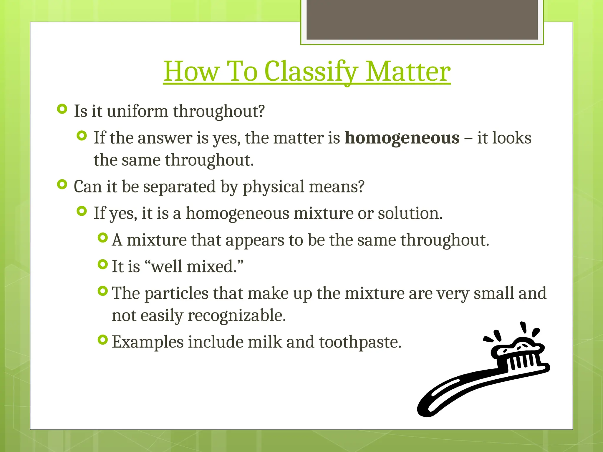 How To Classify Matter
 Is it uniform throughout?
 If the answer is yes, the matter is homogeneous – it looks
the same throughout.
 Can it be separated by physical means?
 If yes, it is a homogeneous mixture or solution.
 A mixture that appears to be the same throughout.
 It is “well mixed.”
 The particles that make up the mixture are very small and
not easily recognizable.
 Examples include milk and toothpaste.
 