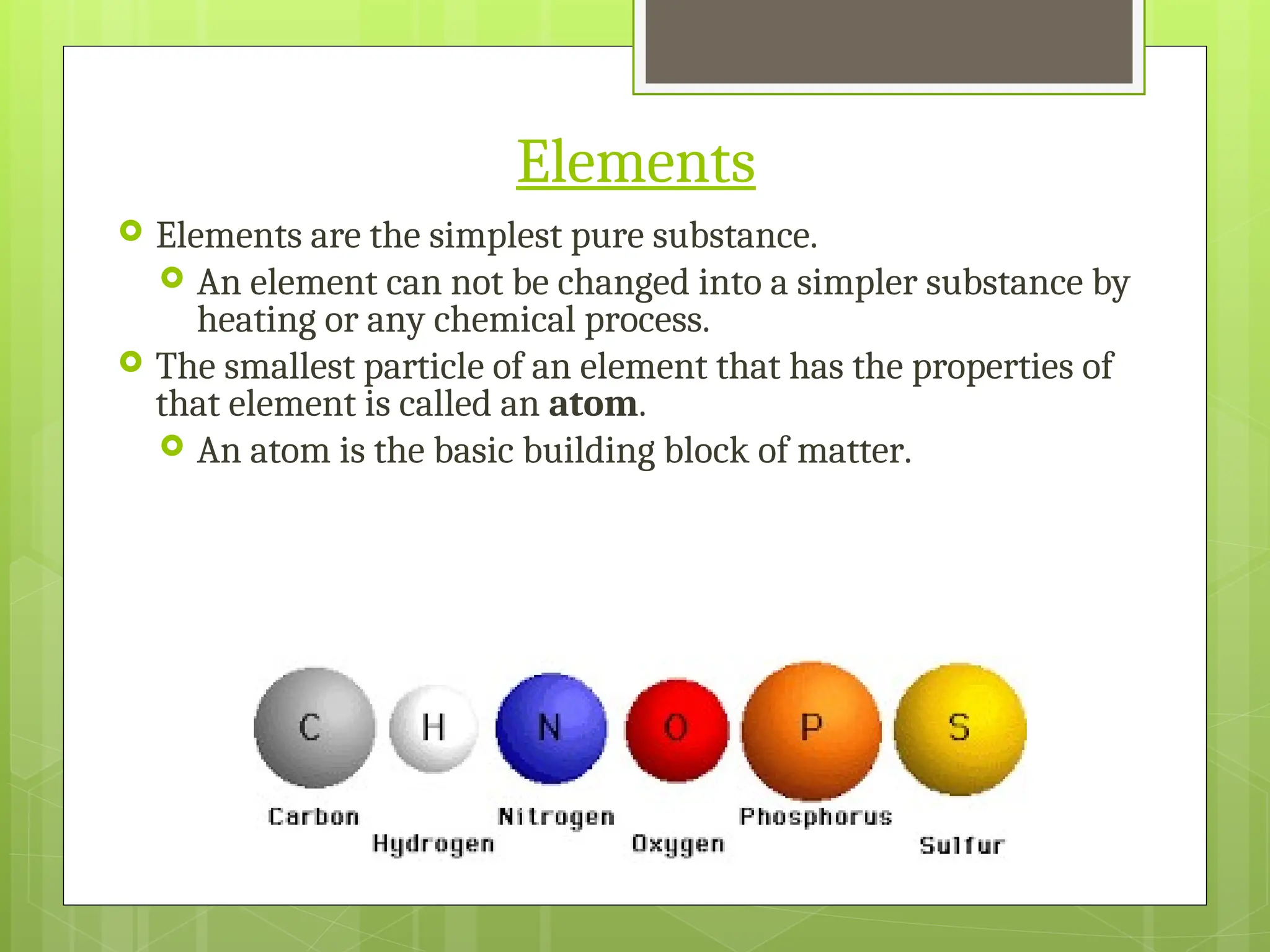 Elements
 Elements are the simplest pure substance.
 An element can not be changed into a simpler substance by
heating or any chemical process.
 The smallest particle of an element that has the properties of
that element is called an atom.
 An atom is the basic building block of matter.
 