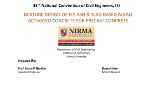 MIXTURE DESIGN OF FLY ASH & SLAG BASED ALKALI
ACTIVATED CONCRETE FOR PRECAST CONCRETE
Department of Civil Engineering
Institute of Technology
Nirma University
Prepared By:
Prof. Sonal P Thakkar
Assistant Professor
Daxesh Patel
M.Tech Student
33rd National Convention of Civil Engineers, IEI
 
