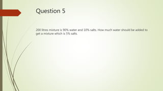 Question 5
200 litres mixture is 90% water and 10% salts. How much water should be added to
get a mixture which is 5% salts.
 