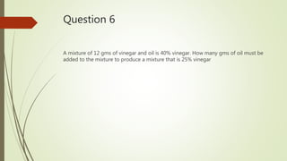 Question 6
A mixture of 12 gms of vinegar and oil is 40% vinegar. How many gms of oil must be
added to the mixture to produce a mixture that is 25% vinegar
 