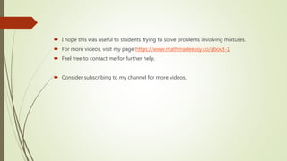  I hope this was useful to students trying to solve problems involving mixtures.
 For more videos, visit my page https://www.mathmadeeasy.co/about-1
 Feel free to contact me for further help.
 Consider subscribing to my channel for more videos.
 