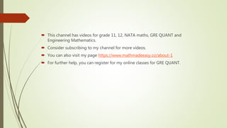  This channel has videos for grade 11, 12, NATA maths, GRE QUANT and
Engineering Mathematics.
 Consider subscribing to my channel for more videos.
 You can also visit my page https://www.mathmadeeasy.co/about-1
 For further help, you can register for my online classes for GRE QUANT.
 