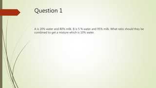 Question 1
A is 20% water and 80% milk. B is 5 % water and 95% milk. What ratio should they be
combined to get a mixture which is 10% water.
 