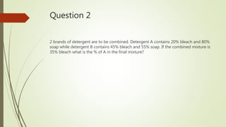 Question 2
2 brands of detergent are to be combined. Detergent A contains 20% bleach and 80%
soap while detergent B contains 45% bleach and 55% soap. If the combined mixture is
35% bleach what is the % of A in the final mixture?
 