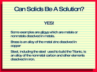 Can Solids Be A Solution? ,[object Object],Some examples are  alloys  which are metals or nonmetals dissolved in metals. Brass is an alloy of the metal zinc dissolved in copper Steel, including the steel  used to build the Titanic, is an alloy of the nonmetal carbon and other elements dissolved in iron. 