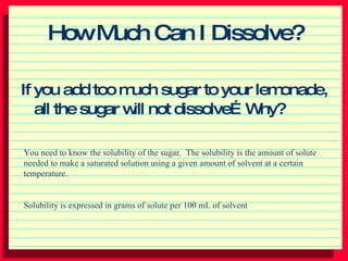 How Much Can I Dissolve? ,[object Object],You need to know the solubility of the sugar.  The solubility is the amount of solute needed to make a saturated solution using a given amount of solvent at a certain temperature. Solubility is expressed in grams of solute per 100 mL of solvent 