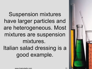 Suspension mixtures
 have larger particles and
are heterogeneous. Most
 mixtures are suspension
         mixtures.
Italian salad dressing is a
      good example.

    www.brainybetty.com   11
 