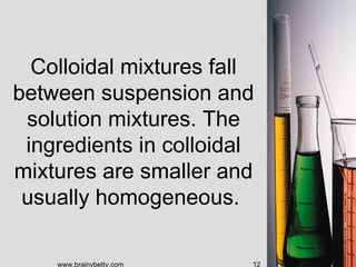 Colloidal mixtures fall
between suspension and
 solution mixtures. The
 ingredients in colloidal
mixtures are smaller and
 usually homogeneous.

    www.brainybetty.com   12
 