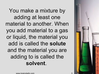 You make a mixture by
    adding at least one
material to another. When
you add material to a gas
or liquid, the material you
 add is called the solute
and the material you are
  adding to is called the
         solvent.
    www.brainybetty.com       5
 
