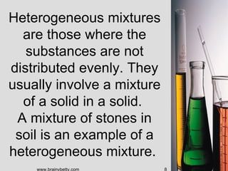 Heterogeneous mixtures
  are those where the
   substances are not
distributed evenly. They
usually involve a mixture
  of a solid in a solid.
 A mixture of stones in
 soil is an example of a
heterogeneous mixture.
    www.brainybetty.com     8
 