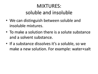 MIXTURES:
soluble and insoluble
• We can distinguish between soluble and
insoluble mixtures.
• To make a solution there is a solute substance
and a solvent substance.
• If a substance dissolves it’s a soluble, so we
make a new solution. For example: water+salt