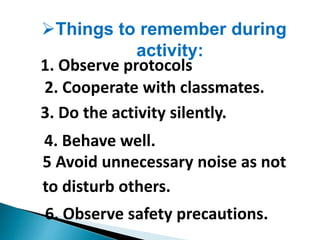 Things to remember during
activity:
1. Observe protocols
2. Cooperate with classmates.
3. Do the activity silently.
4. Behave well.
5 Avoid unnecessary noise as not
to disturb others.
6. Observe safety precautions.
 
