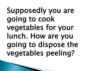 Supposedly you are
going to cook
vegetables for your
lunch. How are you
going to dispose the
vegetables peeling?
 