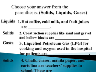 Choose your answer from the
parenthesis. (Solids, Liquids, Gases)
1.Hot coffee, cold milk, and fruit juices
are __________.
Liquids
2. Construction supplies like sand and gravel
and hollow blocks are __________________
Solids
3. Liquefied Petroleum Gas (LPG) for
cooking and oxygen used in the hospital
for patients are ___________________.
Gases
4. Chalk, eraser, manila paper, and
cartolina are teachers’ supplies in
school. These are _________________.
Solids
 