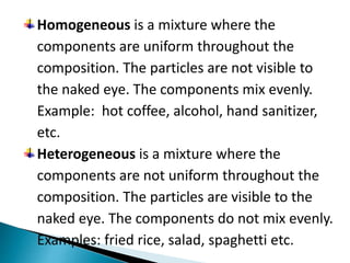 Homogeneous is a mixture where the
components are uniform throughout the
composition. The particles are not visible to
the naked eye. The components mix evenly.
Example: hot coffee, alcohol, hand sanitizer,
etc.
Heterogeneous is a mixture where the
components are not uniform throughout the
composition. The particles are visible to the
naked eye. The components do not mix evenly.
Examples: fried rice, salad, spaghetti etc.
 