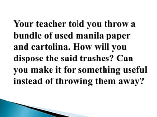 Your teacher told you throw a
bundle of used manila paper
and cartolina. How will you
dispose the said trashes? Can
you make it for something useful
instead of throwing them away?
 