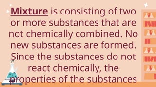 Mixture is consisting of two
or more substances that are
not chemically combined. No
new substances are formed.
Since the substances do not
react chemically, the
properties of the substances
 