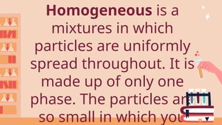Homogeneous is a
mixtures in which
particles are uniformly
spread throughout. It is
made up of only one
phase. The particles are
so small in which you
 