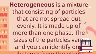 Heterogeneous is a mixture
that consisting of particles
that are not spread out
evenly. It is made up of
more than one phase. The
sizes of the particles vary
and you can identify one
 