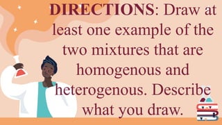 DIRECTIONS: Draw at
least one example of the
two mixtures that are
homogenous and
heterogenous. Describe
what you draw.
 