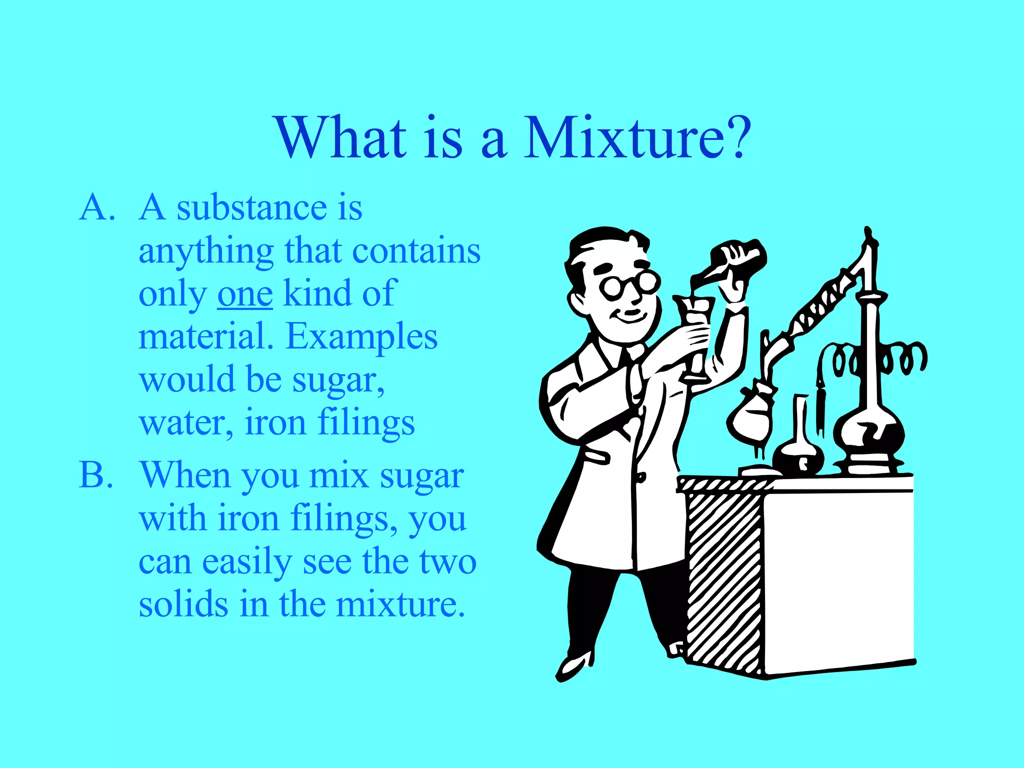 What is a Mixture? A substance is anything that contains only one kind of material. Examples would be sugar, water, iron filings When you mix sugar with iron filings, you can easily see the two solids in the mixture.