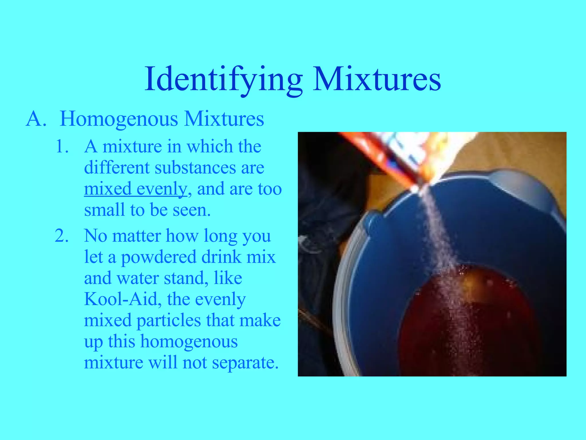 Identifying Mixtures Homogenous Mixtures A mixture in which the different substances are mixed evenly , and are too small to be seen. No matter how long you let a powdered drink mix and water stand, like Kool-Aid, the evenly mixed particles that make up this homogenous mixture will not separate.