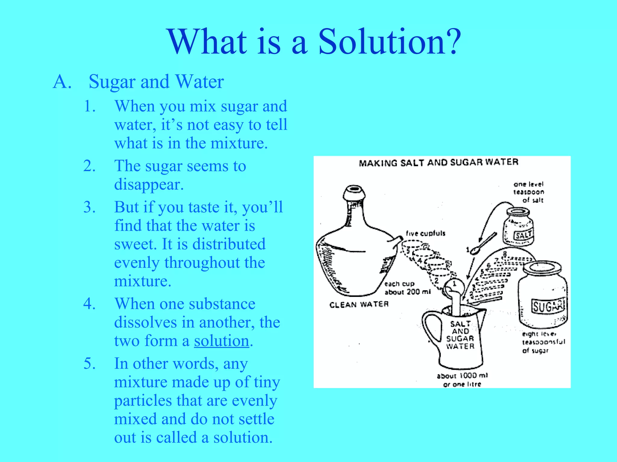 What is a Solution? Sugar and Water When you mix sugar and water, it’s not easy to tell what is in the mixture. The sugar seems to disappear. But if you taste it, you’ll find that the water is sweet. It is distributed evenly throughout the mixture. When one substance dissolves in another, the two form a solution . In other words, any mixture made up of tiny particles that are evenly mixed and do not settle out is called a solution.