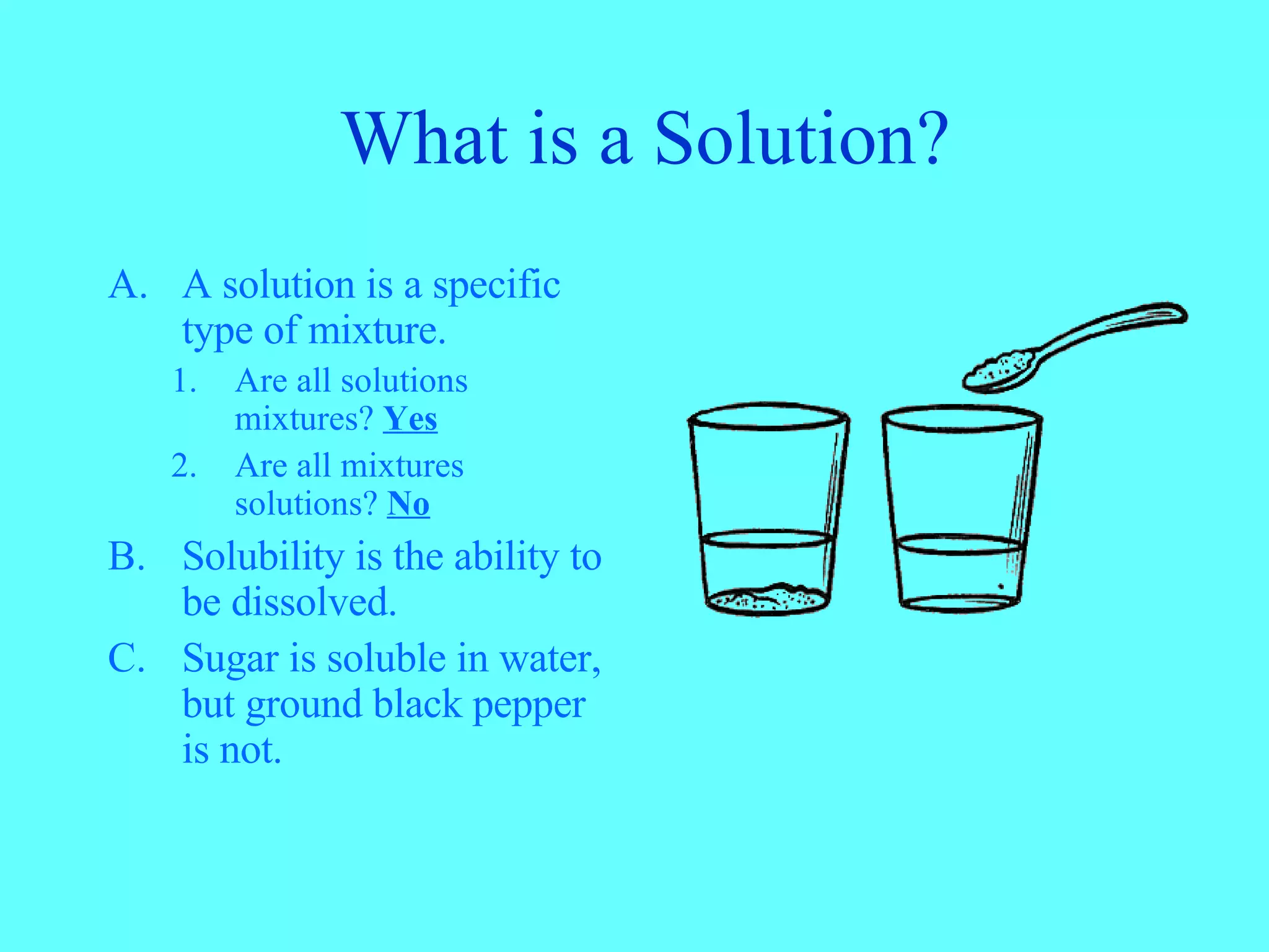 What is a Solution? A solution is a specific type of mixture. Are all solutions mixtures? Yes Are all mixtures solutions? No Solubility is the ability to be dissolved. Sugar is soluble in water, but ground black pepper is not.