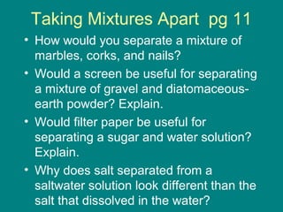 Taking Mixtures Apart pg 11 
• How would you separate a mixture of 
marbles, corks, and nails? 
• Would a screen be useful for separating 
a mixture of gravel and diatomaceous-earth 
powder? Explain. 
• Would filter paper be useful for 
separating a sugar and water solution? 
Explain. 
• Why does salt separated from a 
saltwater solution look different than the 
salt that dissolved in the water? 
 