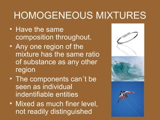 HOMOGENEOUS MIXTURES
• Have the same
  composition throughout.
• Any one region of the
  mixture has the same ratio
  of substance as any other
  region
• The components can´t be
  seen as individual
  indentifiable entities
• Mixed as much finer level,
  not readily distinguished
 