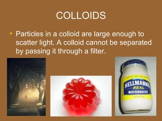 COLLOIDS
• Particles in a colloid are large enough to
  scatter light. A colloid cannot be separated
  by passing it through a filter.
 