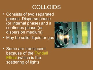 COLLOIDS
• Consists of two separated
  phases: Disperse phase
  (or internal phase) and a
  continuos phase (or
  dispersion medium).
• May be solid, liquid or gas

• Some are translucent
  because of the Tyndall
  Effect (which is the
  scattering of light)
 