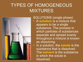 TYPES OF HOMOGENEOUS
       MIXTURES
       SOLUTIONS (single phase)
       • A solution is a mixture that
         appears to be a single
         substance. The process in
         which particles of substances
         separate and spread evenly
         throughout a mixture is known
         as dissolving.
       • In a solution, the solute is the
         substance that is dissolved.
         The solvent is the substance
         in which the solute is
         dissolved.
 