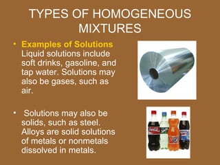 TYPES OF HOMOGENEOUS
           MIXTURES
• Examples of Solutions
  Liquid solutions include
  soft drinks, gasoline, and
  tap water. Solutions may
  also be gases, such as
  air.

• Solutions may also be
  solids, such as steel.
  Alloys are solid solutions
  of metals or nonmetals
  dissolved in metals.
 