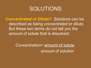 SOLUTIONS
Concentrated or Dilute? Solutions can be
 described as being concentrated or dilute.
 But these two terms do not tell you the
 amount of solute that is dissolved.

     Concentration= amount of solute
                  amount of solution
 