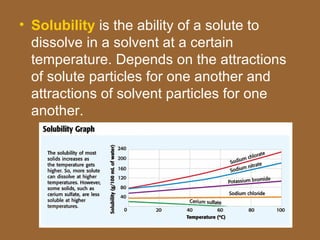 • Solubility is the ability of a solute to
  dissolve in a solvent at a certain
  temperature. Depends on the attractions
  of solute particles for one another and
  attractions of solvent particles for one
  another.
 