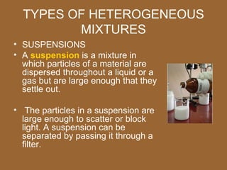 TYPES OF HETEROGENEOUS
         MIXTURES
• SUSPENSIONS
• A suspension is a mixture in
  which particles of a material are
  dispersed throughout a liquid or a
  gas but are large enough that they
  settle out.

• The particles in a suspension are
  large enough to scatter or block
  light. A suspension can be
  separated by passing it through a
  filter.
 
