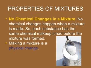 PROPERTIES OF MIXTURES
• No Chemical Changes in a Mixture No
  chemical changes happen when a mixture
  is made. So, each substance has the
  same chemical makeup it had before the
  mixture was formed.
• Making a mixture is a
  physical change.
 